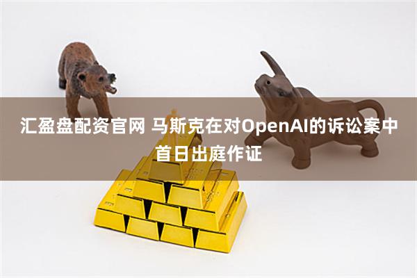 汇盈盘配资官网 马斯克在对OpenAI的诉讼案中首日出庭作证