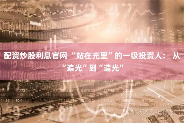 配资炒股利息官网 “站在光里”的一级投资人： 从“追光”到“造光”