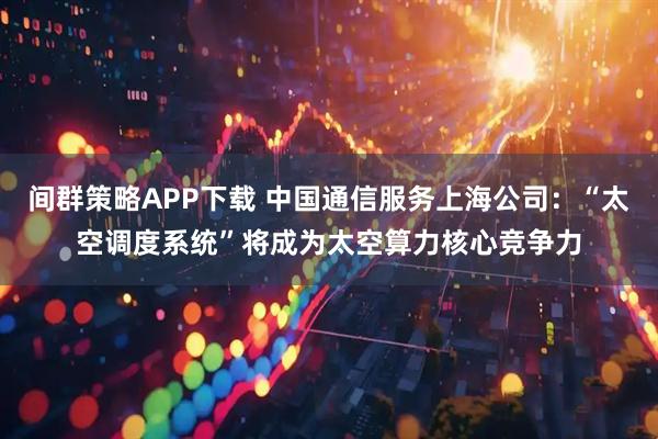间群策略APP下载 中国通信服务上海公司：“太空调度系统”将成为太空算力核心竞争力