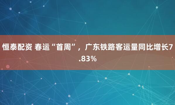 恒泰配资 春运“首周”，广东铁路客运量同比增长7.83%