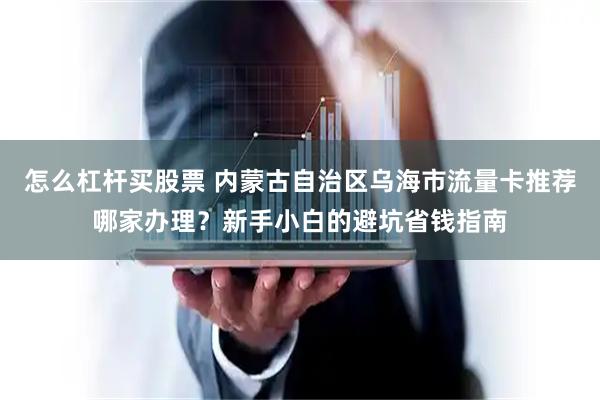 怎么杠杆买股票 内蒙古自治区乌海市流量卡推荐哪家办理？新手小白的避坑省钱指南