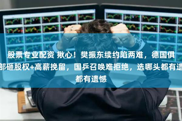 股票专业配资 揪心！樊振东续约陷两难，德国俱乐部砸股权+高薪挽留，国乒召唤难拒绝，选哪头都有遗憾
